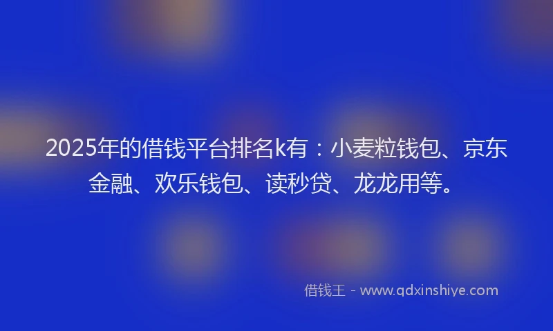 2025年的借钱平台排名k有：小麦粒钱包、京东金融、欢乐钱包、读秒贷、龙龙用等。