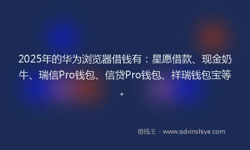 2025年的华为浏览器借钱有：星愿借款、现金奶牛、瑞信Pro钱包、信贷Pro钱包、祥瑞钱包宝等。