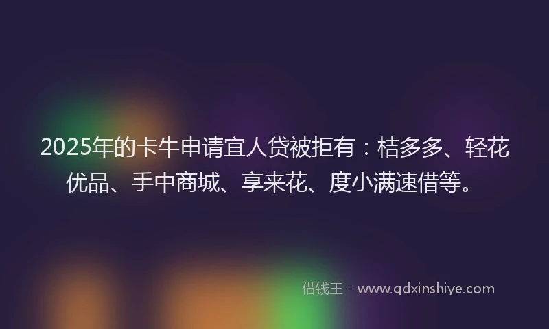 2025年的卡牛申请宜人贷被拒有：桔多多、轻花优品、手中商城、享来花、度小满速借等。