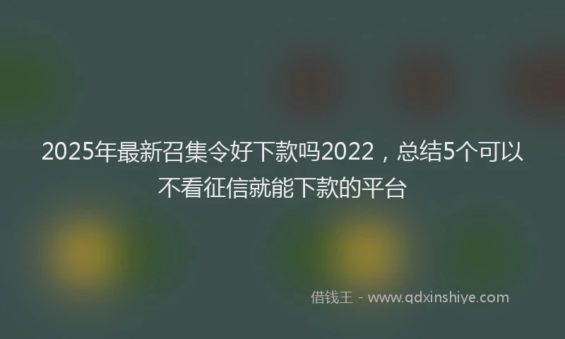 2025年最新召集令好下款吗2022，总结5个可以不看征信就能下款的平台