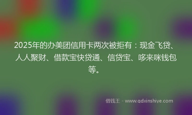 2025年的办美团信用卡两次被拒有：现金飞贷、人人聚财、借款宝快贷通、信贷宝、哆来咪钱包等。