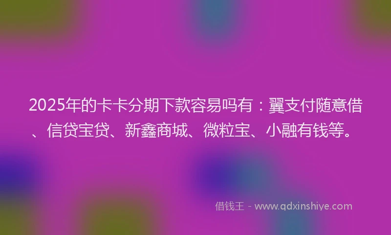 2025年的卡卡分期下款容易吗有：翼支付随意借、信贷宝贷、新鑫商城、微粒宝、小融有钱等。