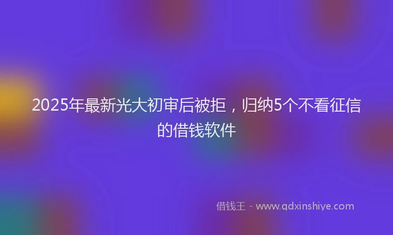 2025年最新光大初审后被拒，归纳5个不看征信的借钱软件