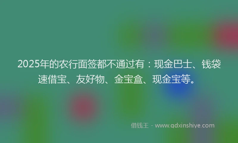 2025年的农行面签都不通过有：现金巴士、钱袋速借宝、友好物、金宝盒、现金宝等。