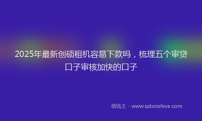 2025年最新创硕租机容易下款吗，梳理五个审贷口子审核加快的口子