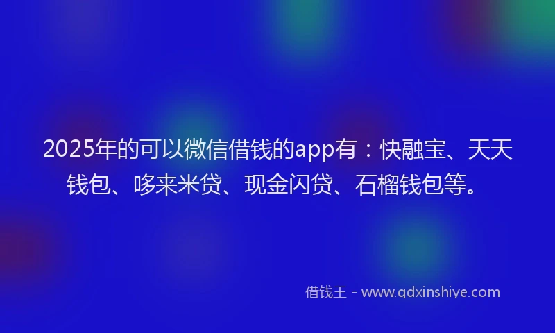 2025年的可以微信借钱的app有：快融宝、天天钱包、哆来米贷、现金闪贷、石榴钱包等。