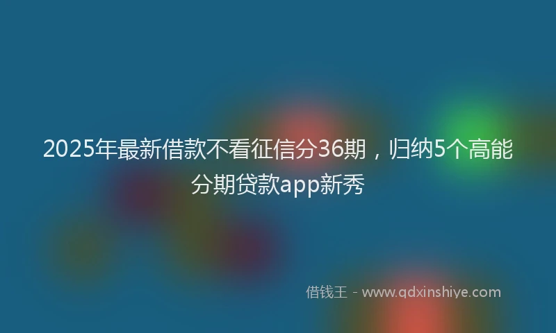 2025年最新借款不看征信分36期，归纳5个高能分期贷款app新秀