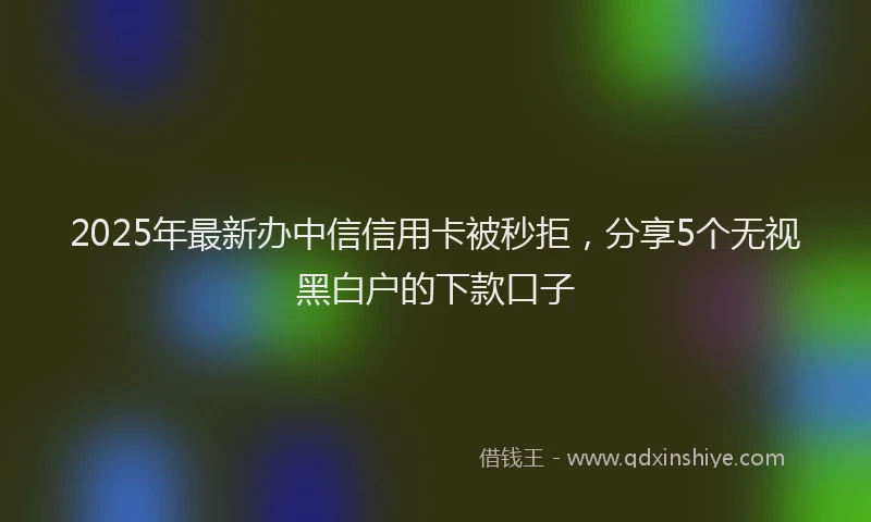 2025年最新办中信信用卡被秒拒，分享5个无视黑白户的下款口子