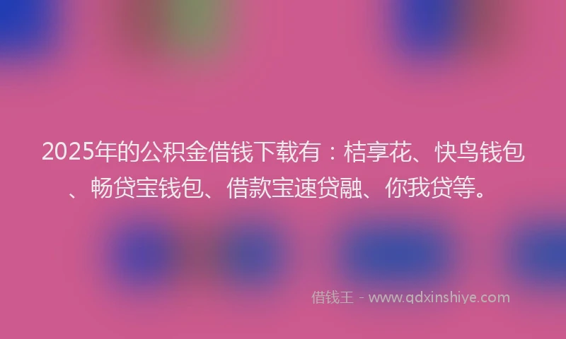 2025年的公积金借钱下载有：桔享花、快鸟钱包、畅贷宝钱包、借款宝速贷融、你我贷等。