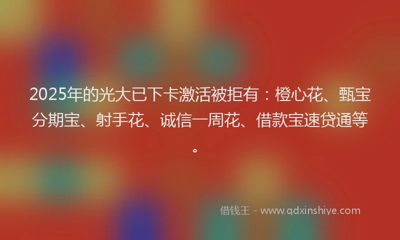 2025年的光大已下卡激活被拒有：橙心花、甄宝分期宝、射手花、诚信一周花、借款宝速贷通等。