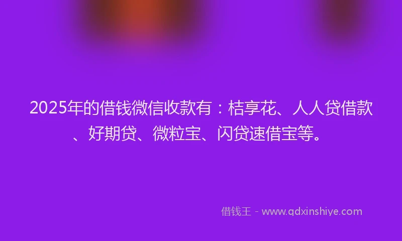 2025年的借钱微信收款有：桔享花、人人贷借款、好期贷、微粒宝、闪贷速借宝等。