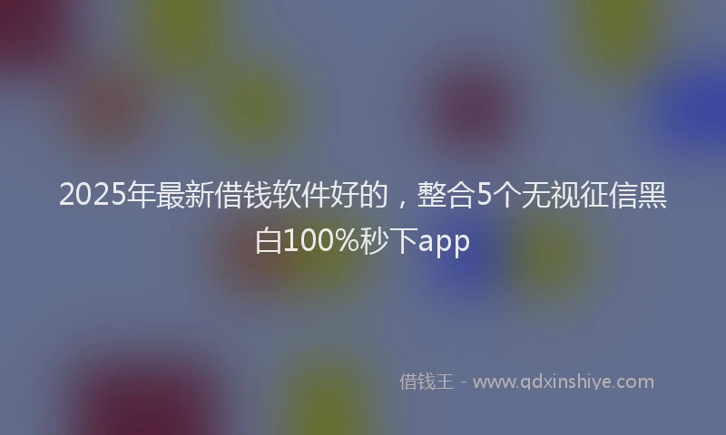 2025年最新借钱软件好的，整合5个无视征信黑白100%秒下app