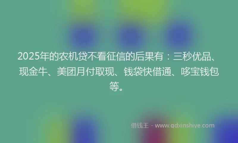 2025年的农机贷不看征信的后果有：三秒优品、现金牛、美团月付取现、钱袋快借通、哆宝钱包等。