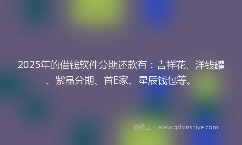 2025年的借钱软件分期还款有：吉祥花、洋钱罐、紫晶分期、首E家、星辰钱包等。