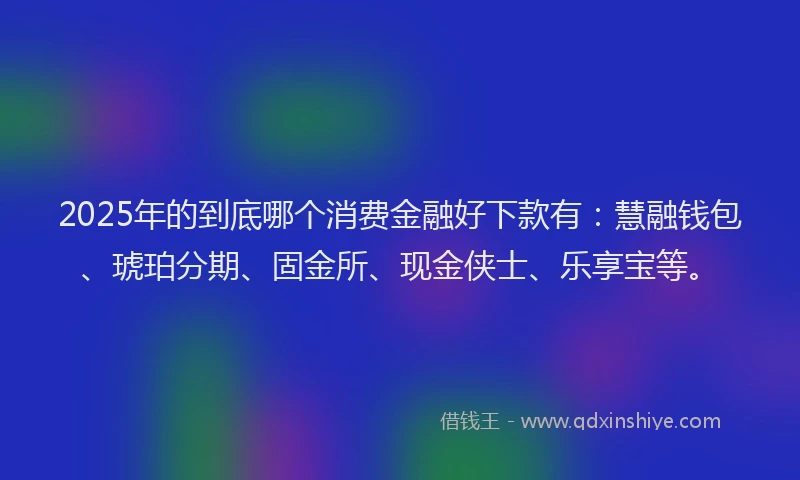 2025年的到底哪个消费金融好下款有：慧融钱包、琥珀分期、固金所、现金侠士、乐享宝等。