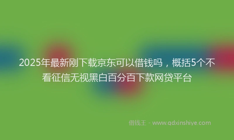 2025年最新刚下载京东可以借钱吗，概括5个不看征信无视黑白百分百下款网贷平台