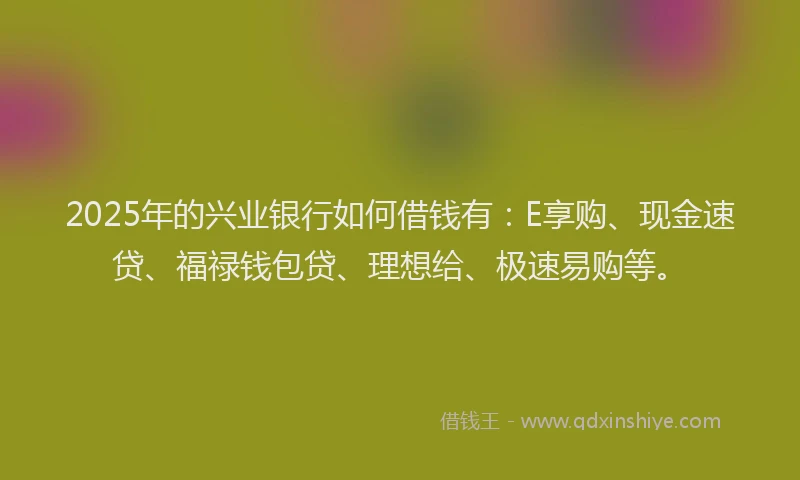 2025年的兴业银行如何借钱有：E享购、现金速贷、福禄钱包贷、理想给、极速易购等。