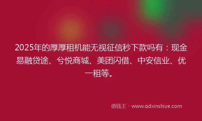 2025年的厚厚租机能无视征信秒下款吗有：现金易融贷途、兮悦商城、美团闪借、中安信业、优一租等。