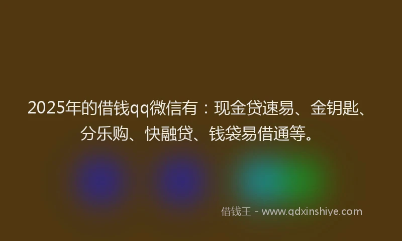 2025年的借钱qq微信有：现金贷速易、金钥匙、分乐购、快融贷、钱袋易借通等。