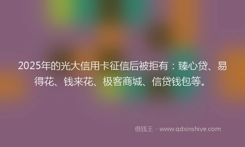 2025年的光大信用卡征信后被拒有：臻心贷、易得花、钱来花、极客商城、信贷钱包等。