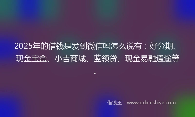2025年的借钱是发到微信吗怎么说有：好分期、现金宝盒、小吉商城、蓝领贷、现金易融通途等。