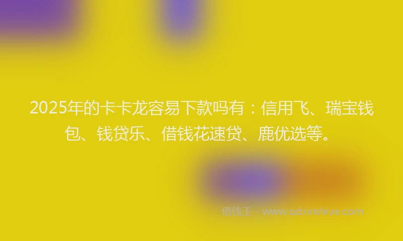 2025年的卡卡龙容易下款吗有：信用飞、瑞宝钱包、钱贷乐、借钱花速贷、鹿优选等。