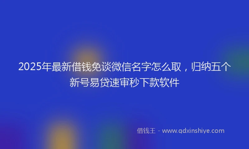 2025年最新借钱免谈微信名字怎么取，归纳五个新号易贷速审秒下款软件
