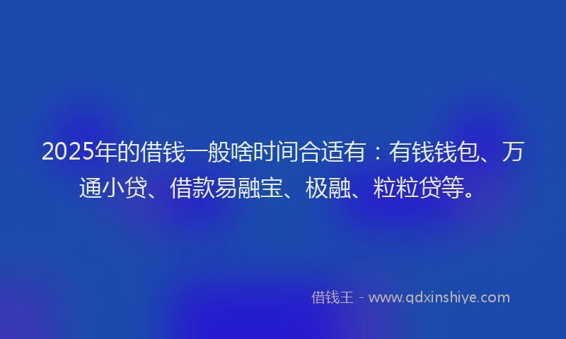 2025年的借钱一般啥时间合适有：有钱钱包、万通小贷、借款易融宝、极融、粒粒贷等。