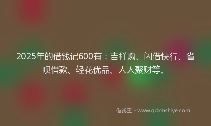 2025年的借钱记600有：吉祥购、闪借快行、省呗借款、轻花优品、人人聚财等。