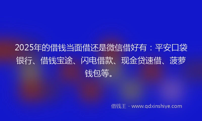 2025年的借钱当面借还是微信借好有：平安口袋银行、借钱宝途、闪电借款、现金贷速借、菠萝钱包等。