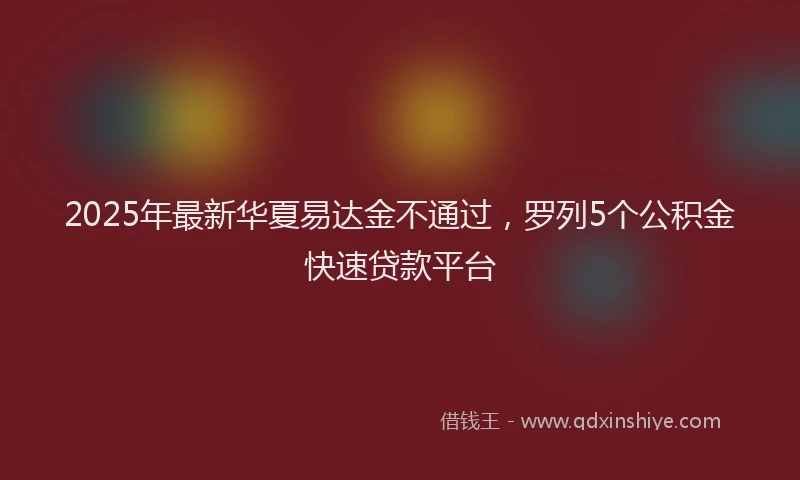 2025年最新华夏易达金不通过，罗列5个公积金快速贷款平台