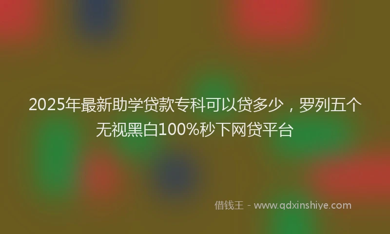 2025年最新助学贷款专科可以贷多少，罗列五个无视黑白100%秒下网贷平台