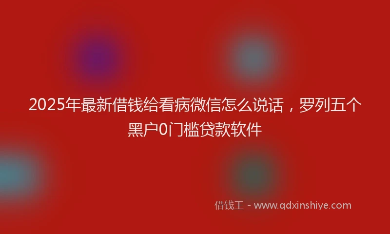 2025年最新借钱给看病微信怎么说话，罗列五个黑户0门槛贷款软件