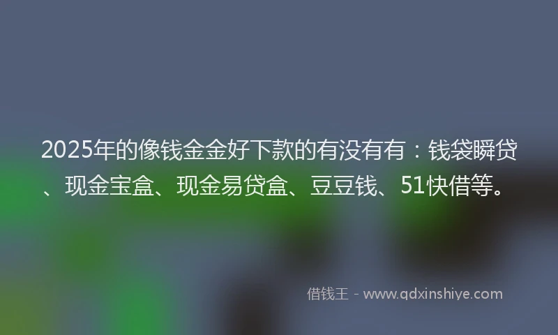 2025年的像钱金金好下款的有没有有：钱袋瞬贷、现金宝盒、现金易贷盒、豆豆钱、51快借等。