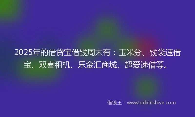 2025年的借贷宝借钱周末有：玉米分、钱袋速借宝、双喜租机、乐金汇商城、超爱速借等。
