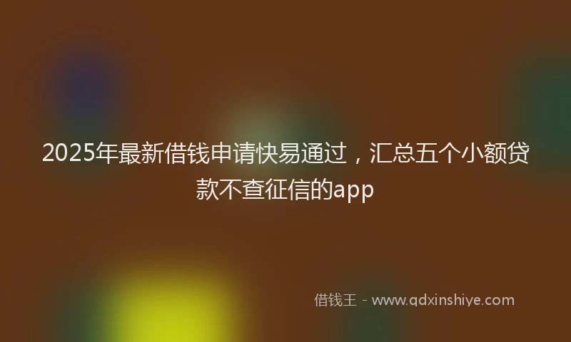 2025年最新借钱申请快易通过，汇总五个小额贷款不查征信的app