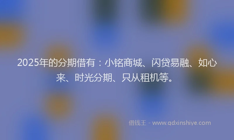 2025年的分期借有：小铭商城、闪贷易融、如心来、时光分期、只从租机等。
