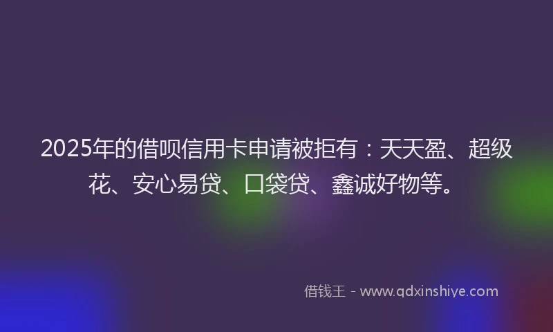 2025年的借呗信用卡申请被拒有：天天盈、超级花、安心易贷、口袋贷、鑫诚好物等。
