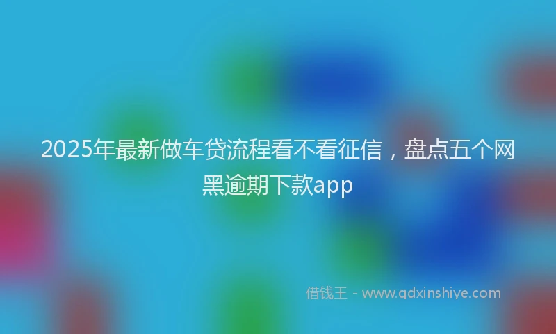 2025年最新做车贷流程看不看征信，盘点五个网黑逾期下款app