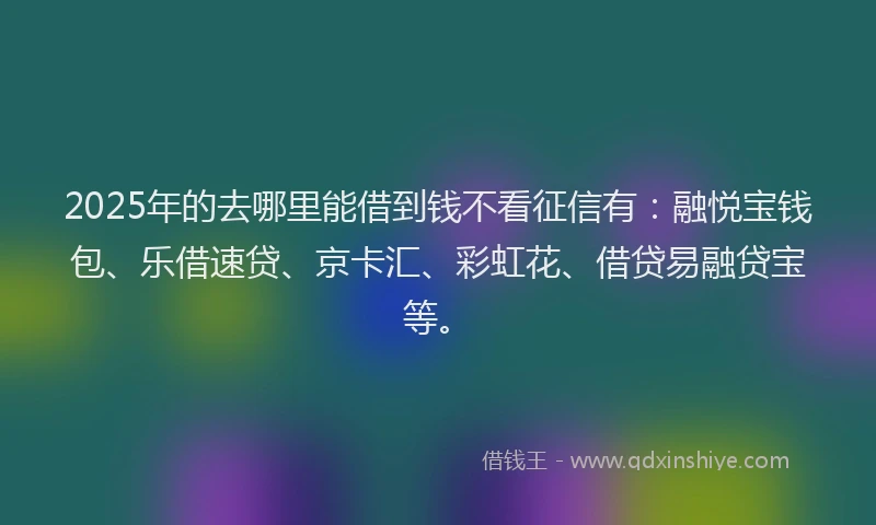 2025年的去哪里能借到钱不看征信有：融悦宝钱包、乐借速贷、京卡汇、彩虹花、借贷易融贷宝等。