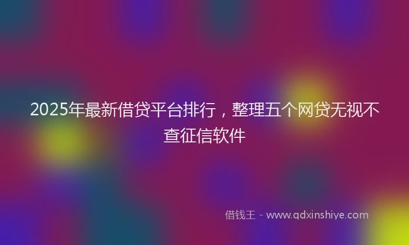 2025年最新借贷平台排行，整理五个网贷无视不查征信软件