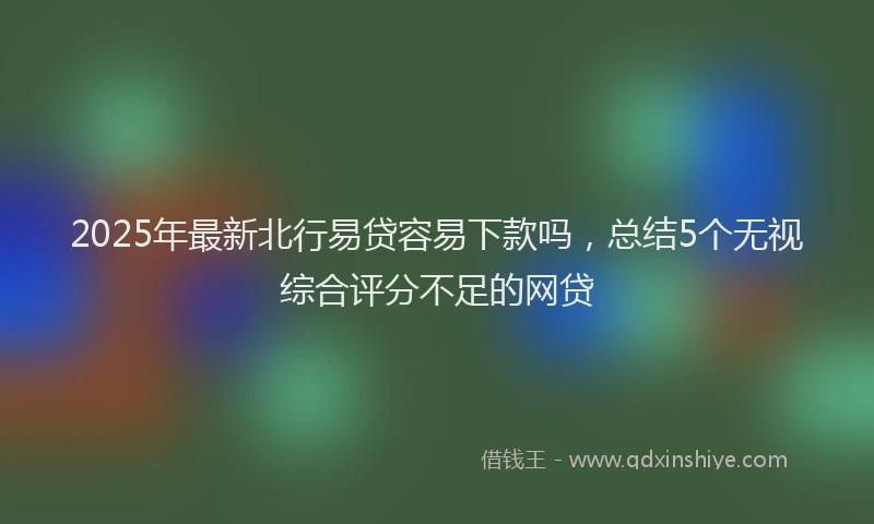 2025年最新北行易贷容易下款吗，总结5个无视综合评分不足的网贷