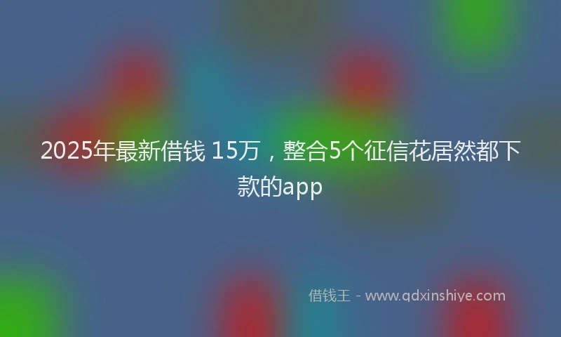 2025年最新借钱 15万，整合5个征信花居然都下款的app