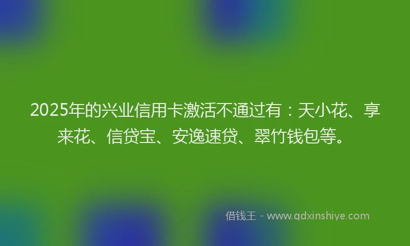 2025年的兴业信用卡激活不通过有：天小花、享来花、信贷宝、安逸速贷、翠竹钱包等。