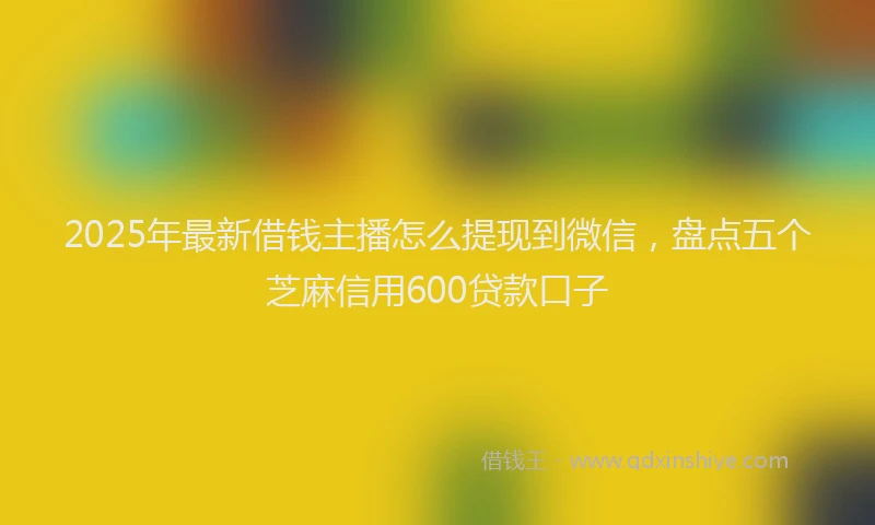 2025年最新借钱主播怎么提现到微信，盘点五个芝麻信用600贷款口子