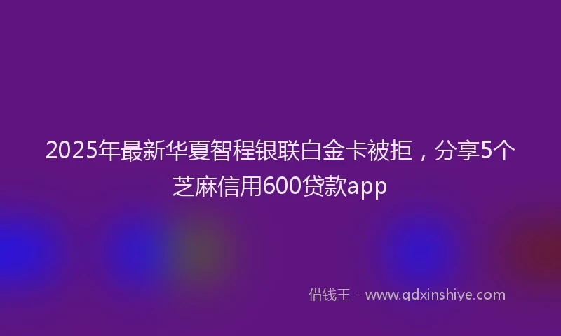 2025年最新华夏智程银联白金卡被拒，分享5个芝麻信用600贷款app