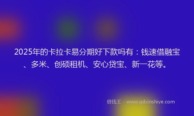 2025年的卡拉卡易分期好下款吗有：钱速借融宝、多米、创硕租机、安心贷宝、新一花等。