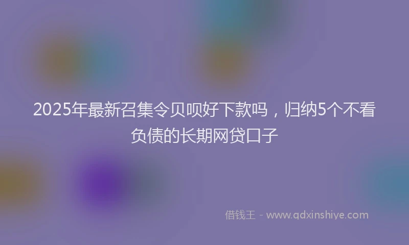 2025年最新召集令贝呗好下款吗，归纳5个不看负债的长期网贷口子