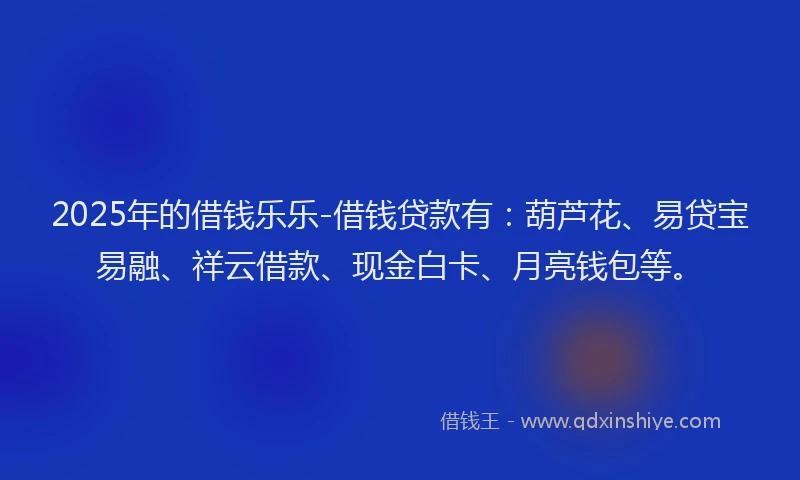 2025年的借钱乐乐-借钱贷款有：葫芦花、易贷宝易融、祥云借款、现金白卡、月亮钱包等。