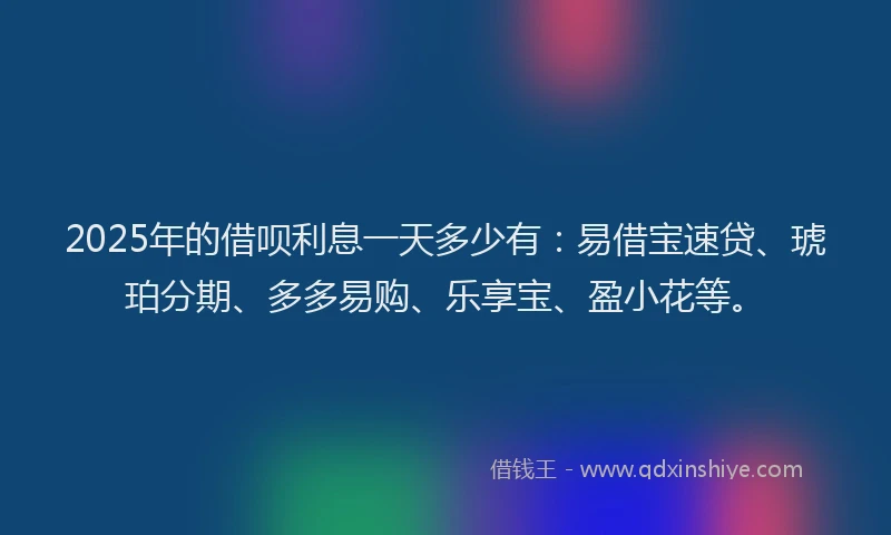 2025年的借呗利息一天多少有：易借宝速贷、琥珀分期、多多易购、乐享宝、盈小花等。
